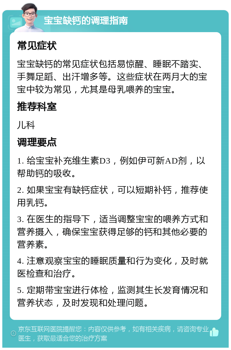 宝宝缺钙的调理指南 常见症状 宝宝缺钙的常见症状包括易惊醒、睡眠不踏实、手舞足蹈、出汗增多等。这些症状在两月大的宝宝中较为常见，尤其是母乳喂养的宝宝。 推荐科室 儿科 调理要点 1. 给宝宝补充维生素D3，例如伊可新AD剂，以帮助钙的吸收。 2. 如果宝宝有缺钙症状，可以短期补钙，推荐使用乳钙。 3. 在医生的指导下，适当调整宝宝的喂养方式和营养摄入，确保宝宝获得足够的钙和其他必要的营养素。 4. 注意观察宝宝的睡眠质量和行为变化，及时就医检查和治疗。 5. 定期带宝宝进行体检，监测其生长发育情况和营养状态，及时发现和处理问题。