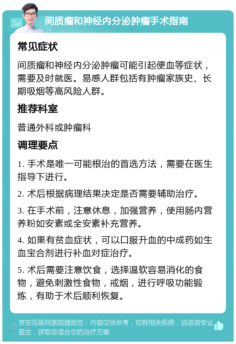 间质瘤和神经内分泌肿瘤手术指南 常见症状 间质瘤和神经内分泌肿瘤可能引起便血等症状，需要及时就医。易感人群包括有肿瘤家族史、长期吸烟等高风险人群。 推荐科室 普通外科或肿瘤科 调理要点 1. 手术是唯一可能根治的首选方法，需要在医生指导下进行。 2. 术后根据病理结果决定是否需要辅助治疗。 3. 在手术前，注意休息，加强营养，使用肠内营养粉如安素或全安素补充营养。 4. 如果有贫血症状，可以口服升血的中成药如生血宝合剂进行补血对症治疗。 5. 术后需要注意饮食，选择温软容易消化的食物，避免刺激性食物，戒烟，进行呼吸功能锻炼，有助于术后顺利恢复。