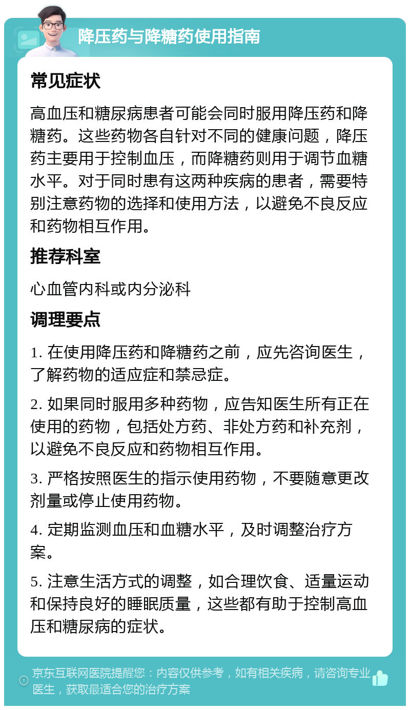 降压药与降糖药使用指南 常见症状 高血压和糖尿病患者可能会同时服用降压药和降糖药。这些药物各自针对不同的健康问题，降压药主要用于控制血压，而降糖药则用于调节血糖水平。对于同时患有这两种疾病的患者，需要特别注意药物的选择和使用方法，以避免不良反应和药物相互作用。 推荐科室 心血管内科或内分泌科 调理要点 1. 在使用降压药和降糖药之前，应先咨询医生，了解药物的适应症和禁忌症。 2. 如果同时服用多种药物，应告知医生所有正在使用的药物，包括处方药、非处方药和补充剂，以避免不良反应和药物相互作用。 3. 严格按照医生的指示使用药物，不要随意更改剂量或停止使用药物。 4. 定期监测血压和血糖水平，及时调整治疗方案。 5. 注意生活方式的调整，如合理饮食、适量运动和保持良好的睡眠质量，这些都有助于控制高血压和糖尿病的症状。