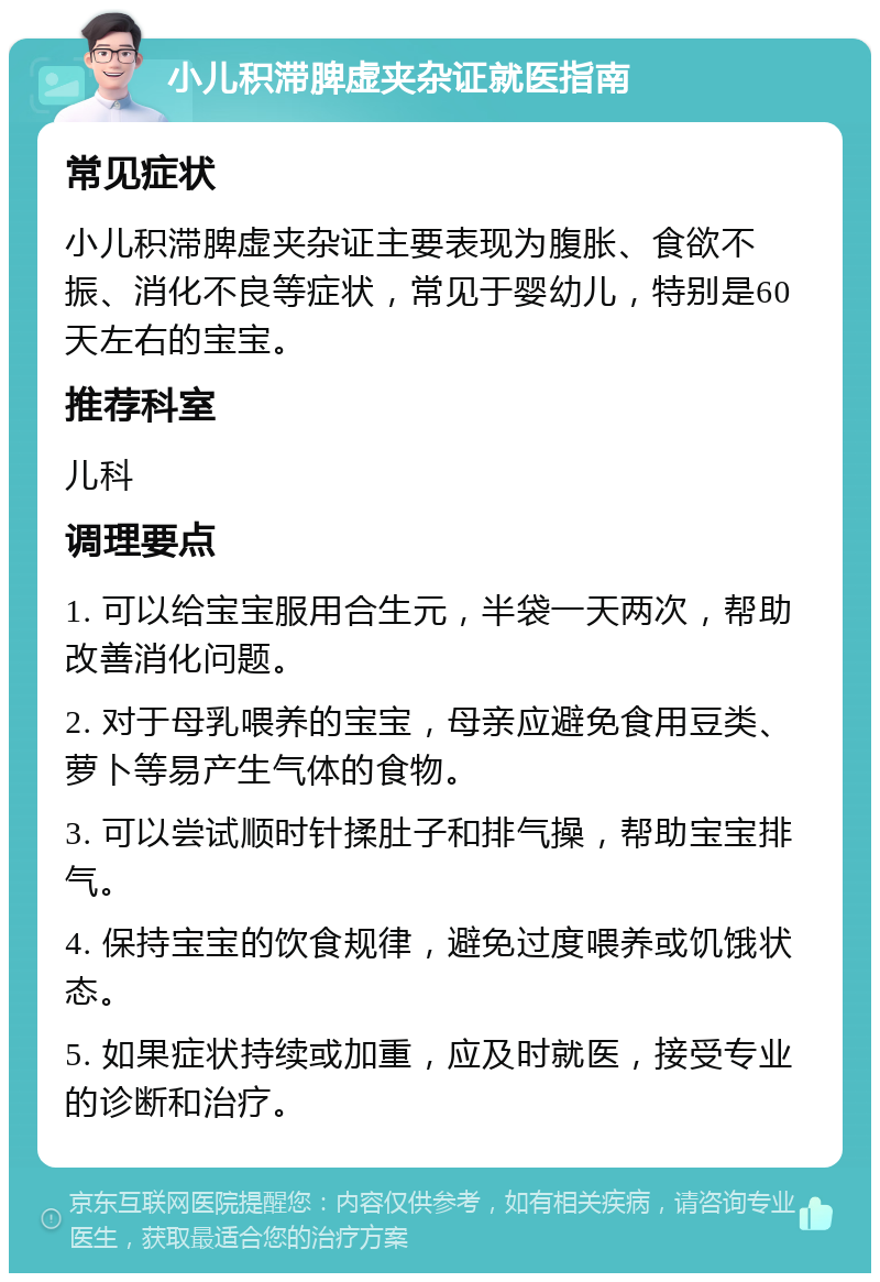 小儿积滞脾虚夹杂证就医指南 常见症状 小儿积滞脾虚夹杂证主要表现为腹胀、食欲不振、消化不良等症状，常见于婴幼儿，特别是60天左右的宝宝。 推荐科室 儿科 调理要点 1. 可以给宝宝服用合生元，半袋一天两次，帮助改善消化问题。 2. 对于母乳喂养的宝宝，母亲应避免食用豆类、萝卜等易产生气体的食物。 3. 可以尝试顺时针揉肚子和排气操，帮助宝宝排气。 4. 保持宝宝的饮食规律，避免过度喂养或饥饿状态。 5. 如果症状持续或加重，应及时就医，接受专业的诊断和治疗。