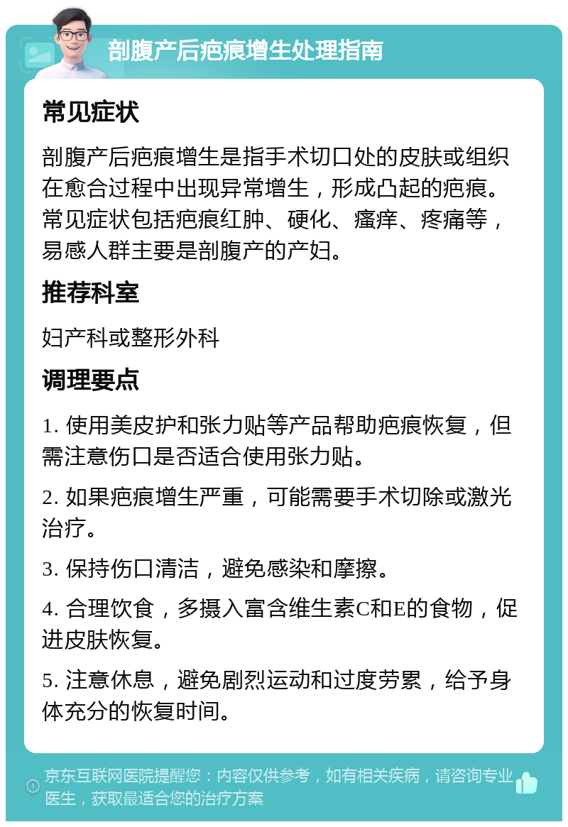 剖腹产后疤痕增生处理指南 常见症状 剖腹产后疤痕增生是指手术切口处的皮肤或组织在愈合过程中出现异常增生，形成凸起的疤痕。常见症状包括疤痕红肿、硬化、瘙痒、疼痛等，易感人群主要是剖腹产的产妇。 推荐科室 妇产科或整形外科 调理要点 1. 使用美皮护和张力贴等产品帮助疤痕恢复，但需注意伤口是否适合使用张力贴。 2. 如果疤痕增生严重，可能需要手术切除或激光治疗。 3. 保持伤口清洁，避免感染和摩擦。 4. 合理饮食，多摄入富含维生素C和E的食物，促进皮肤恢复。 5. 注意休息，避免剧烈运动和过度劳累，给予身体充分的恢复时间。