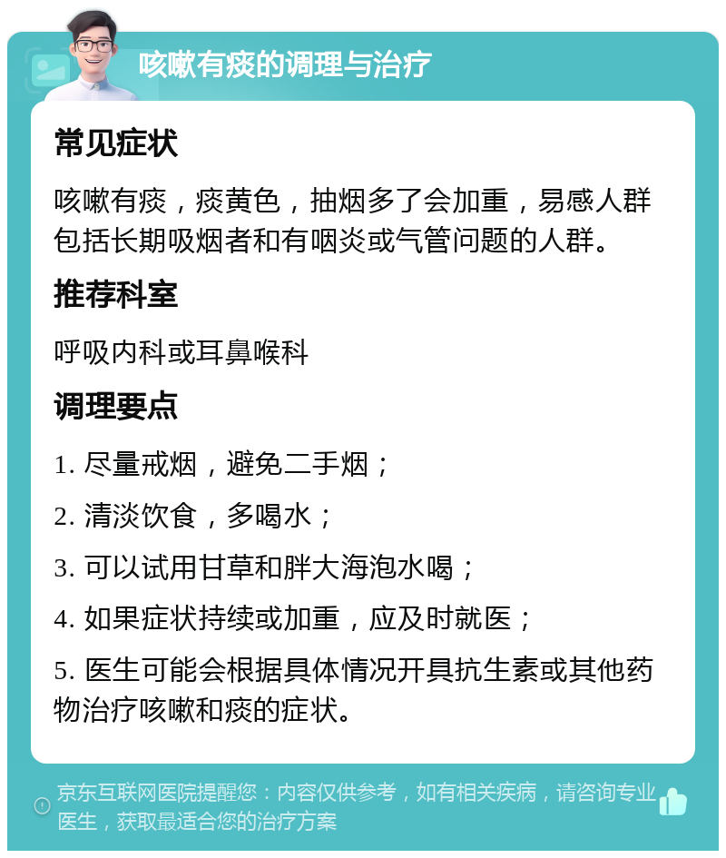 咳嗽有痰的调理与治疗 常见症状 咳嗽有痰，痰黄色，抽烟多了会加重，易感人群包括长期吸烟者和有咽炎或气管问题的人群。 推荐科室 呼吸内科或耳鼻喉科 调理要点 1. 尽量戒烟，避免二手烟； 2. 清淡饮食，多喝水； 3. 可以试用甘草和胖大海泡水喝； 4. 如果症状持续或加重，应及时就医； 5. 医生可能会根据具体情况开具抗生素或其他药物治疗咳嗽和痰的症状。