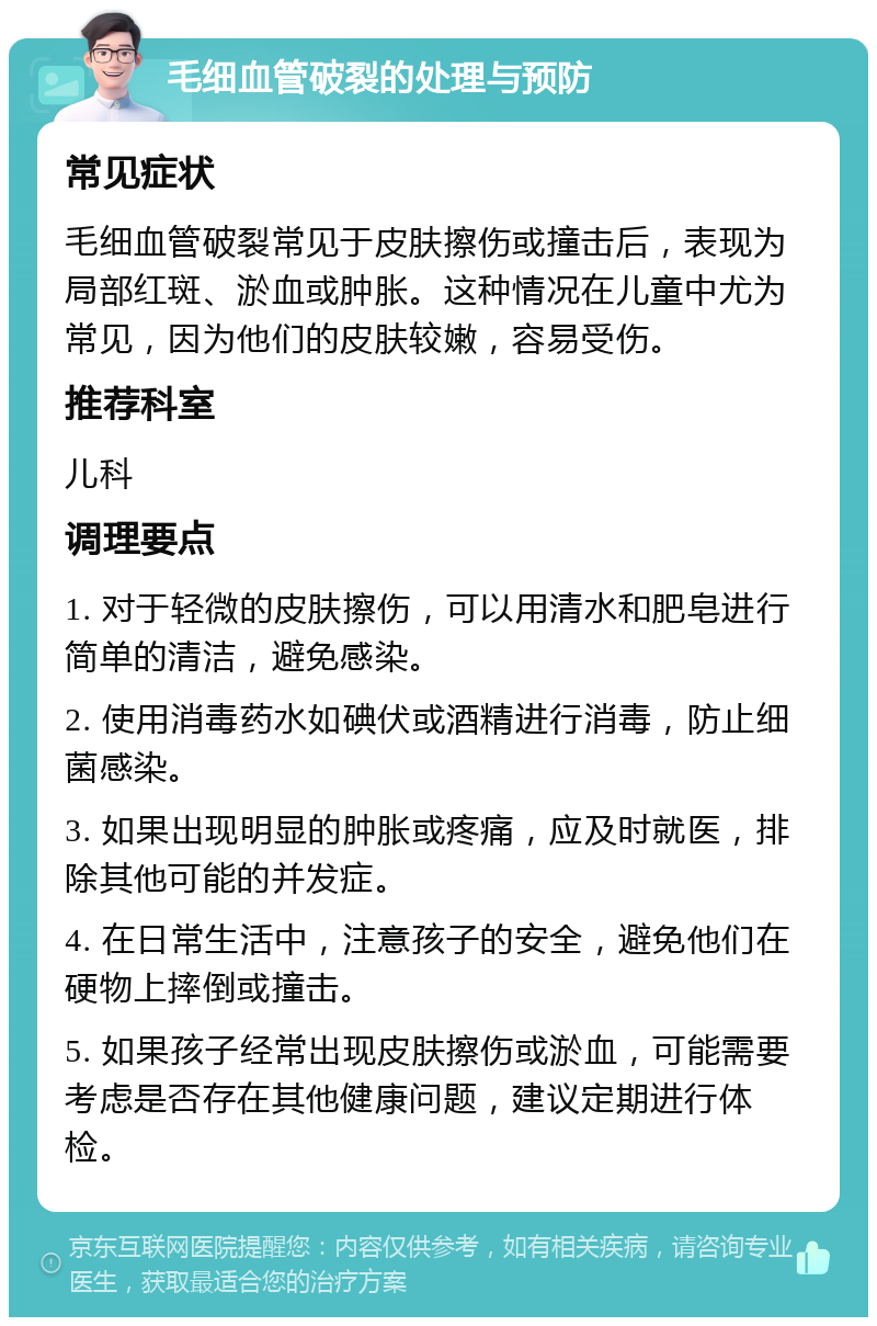 毛细血管破裂的处理与预防 常见症状 毛细血管破裂常见于皮肤擦伤或撞击后，表现为局部红斑、淤血或肿胀。这种情况在儿童中尤为常见，因为他们的皮肤较嫩，容易受伤。 推荐科室 儿科 调理要点 1. 对于轻微的皮肤擦伤，可以用清水和肥皂进行简单的清洁，避免感染。 2. 使用消毒药水如碘伏或酒精进行消毒，防止细菌感染。 3. 如果出现明显的肿胀或疼痛，应及时就医，排除其他可能的并发症。 4. 在日常生活中，注意孩子的安全，避免他们在硬物上摔倒或撞击。 5. 如果孩子经常出现皮肤擦伤或淤血，可能需要考虑是否存在其他健康问题，建议定期进行体检。