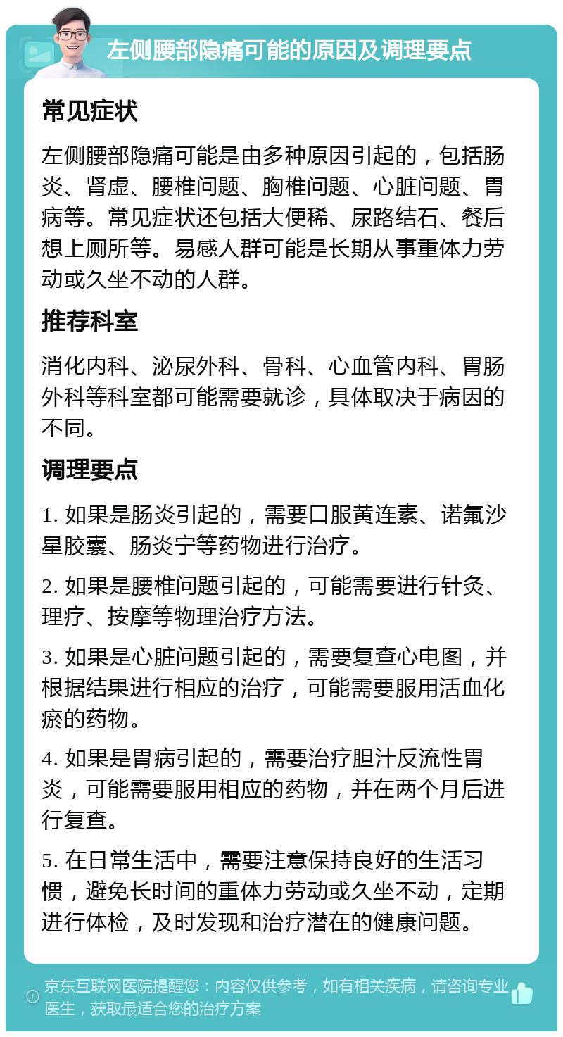 左侧腰部隐痛可能的原因及调理要点 常见症状 左侧腰部隐痛可能是由多种原因引起的，包括肠炎、肾虚、腰椎问题、胸椎问题、心脏问题、胃病等。常见症状还包括大便稀、尿路结石、餐后想上厕所等。易感人群可能是长期从事重体力劳动或久坐不动的人群。 推荐科室 消化内科、泌尿外科、骨科、心血管内科、胃肠外科等科室都可能需要就诊，具体取决于病因的不同。 调理要点 1. 如果是肠炎引起的，需要口服黄连素、诺氟沙星胶囊、肠炎宁等药物进行治疗。 2. 如果是腰椎问题引起的，可能需要进行针灸、理疗、按摩等物理治疗方法。 3. 如果是心脏问题引起的，需要复查心电图，并根据结果进行相应的治疗，可能需要服用活血化瘀的药物。 4. 如果是胃病引起的，需要治疗胆汁反流性胃炎，可能需要服用相应的药物，并在两个月后进行复查。 5. 在日常生活中，需要注意保持良好的生活习惯，避免长时间的重体力劳动或久坐不动，定期进行体检，及时发现和治疗潜在的健康问题。