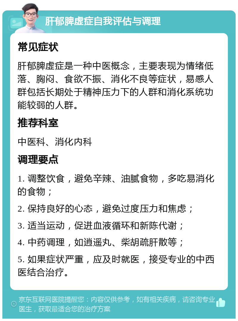 肝郁脾虚症自我评估与调理 常见症状 肝郁脾虚症是一种中医概念，主要表现为情绪低落、胸闷、食欲不振、消化不良等症状，易感人群包括长期处于精神压力下的人群和消化系统功能较弱的人群。 推荐科室 中医科、消化内科 调理要点 1. 调整饮食，避免辛辣、油腻食物，多吃易消化的食物； 2. 保持良好的心态，避免过度压力和焦虑； 3. 适当运动，促进血液循环和新陈代谢； 4. 中药调理，如逍遥丸、柴胡疏肝散等； 5. 如果症状严重，应及时就医，接受专业的中西医结合治疗。