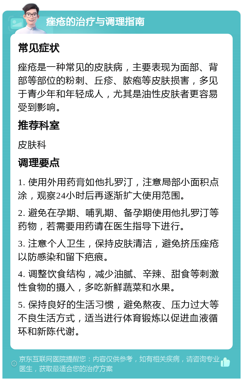 痤疮的治疗与调理指南 常见症状 痤疮是一种常见的皮肤病，主要表现为面部、背部等部位的粉刺、丘疹、脓疱等皮肤损害，多见于青少年和年轻成人，尤其是油性皮肤者更容易受到影响。 推荐科室 皮肤科 调理要点 1. 使用外用药膏如他扎罗汀，注意局部小面积点涂，观察24小时后再逐渐扩大使用范围。 2. 避免在孕期、哺乳期、备孕期使用他扎罗汀等药物，若需要用药请在医生指导下进行。 3. 注意个人卫生，保持皮肤清洁，避免挤压痤疮以防感染和留下疤痕。 4. 调整饮食结构，减少油腻、辛辣、甜食等刺激性食物的摄入，多吃新鲜蔬菜和水果。 5. 保持良好的生活习惯，避免熬夜、压力过大等不良生活方式，适当进行体育锻炼以促进血液循环和新陈代谢。