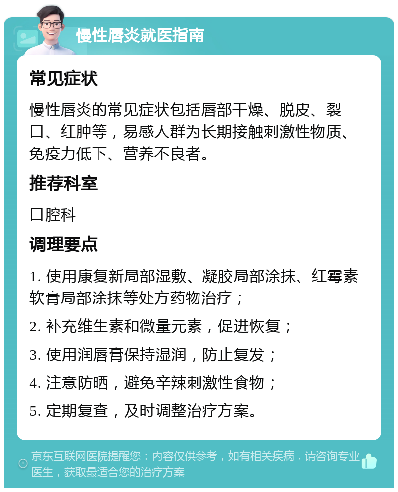 慢性唇炎就医指南 常见症状 慢性唇炎的常见症状包括唇部干燥、脱皮、裂口、红肿等，易感人群为长期接触刺激性物质、免疫力低下、营养不良者。 推荐科室 口腔科 调理要点 1. 使用康复新局部湿敷、凝胶局部涂抹、红霉素软膏局部涂抹等处方药物治疗； 2. 补充维生素和微量元素，促进恢复； 3. 使用润唇膏保持湿润，防止复发； 4. 注意防晒，避免辛辣刺激性食物； 5. 定期复查，及时调整治疗方案。