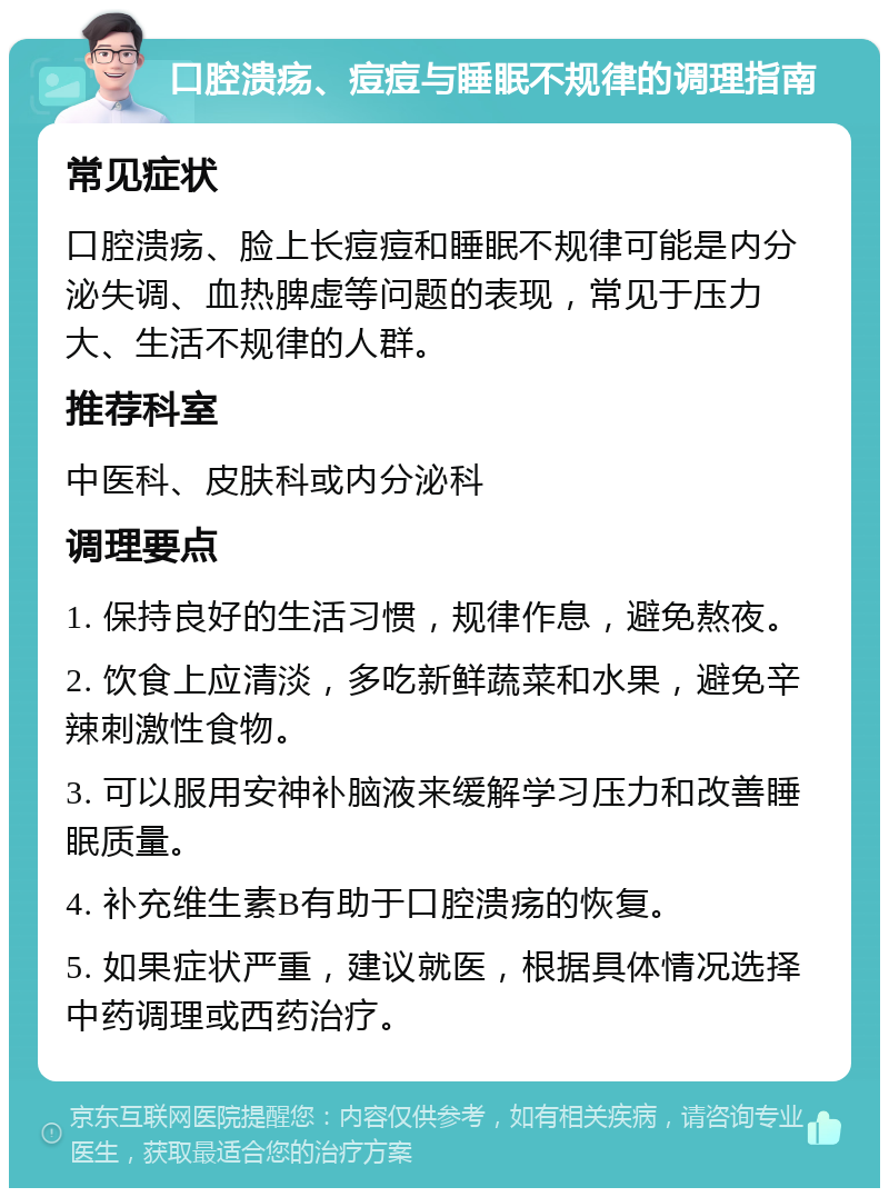 口腔溃疡、痘痘与睡眠不规律的调理指南 常见症状 口腔溃疡、脸上长痘痘和睡眠不规律可能是内分泌失调、血热脾虚等问题的表现，常见于压力大、生活不规律的人群。 推荐科室 中医科、皮肤科或内分泌科 调理要点 1. 保持良好的生活习惯，规律作息，避免熬夜。 2. 饮食上应清淡，多吃新鲜蔬菜和水果，避免辛辣刺激性食物。 3. 可以服用安神补脑液来缓解学习压力和改善睡眠质量。 4. 补充维生素B有助于口腔溃疡的恢复。 5. 如果症状严重，建议就医，根据具体情况选择中药调理或西药治疗。