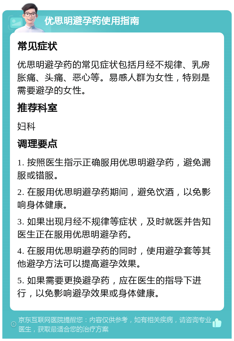 优思明避孕药使用指南 常见症状 优思明避孕药的常见症状包括月经不规律、乳房胀痛、头痛、恶心等。易感人群为女性，特别是需要避孕的女性。 推荐科室 妇科 调理要点 1. 按照医生指示正确服用优思明避孕药，避免漏服或错服。 2. 在服用优思明避孕药期间，避免饮酒，以免影响身体健康。 3. 如果出现月经不规律等症状，及时就医并告知医生正在服用优思明避孕药。 4. 在服用优思明避孕药的同时，使用避孕套等其他避孕方法可以提高避孕效果。 5. 如果需要更换避孕药，应在医生的指导下进行，以免影响避孕效果或身体健康。