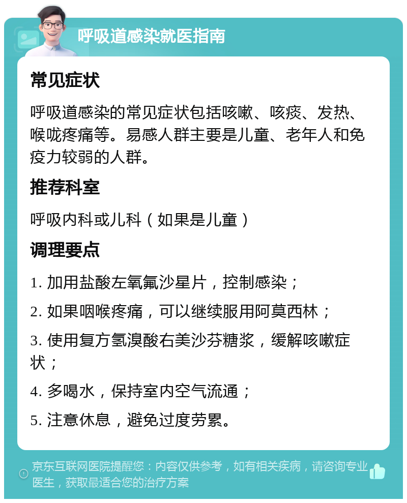 呼吸道感染就医指南 常见症状 呼吸道感染的常见症状包括咳嗽、咳痰、发热、喉咙疼痛等。易感人群主要是儿童、老年人和免疫力较弱的人群。 推荐科室 呼吸内科或儿科（如果是儿童） 调理要点 1. 加用盐酸左氧氟沙星片，控制感染； 2. 如果咽喉疼痛，可以继续服用阿莫西林； 3. 使用复方氢溴酸右美沙芬糖浆，缓解咳嗽症状； 4. 多喝水，保持室内空气流通； 5. 注意休息，避免过度劳累。