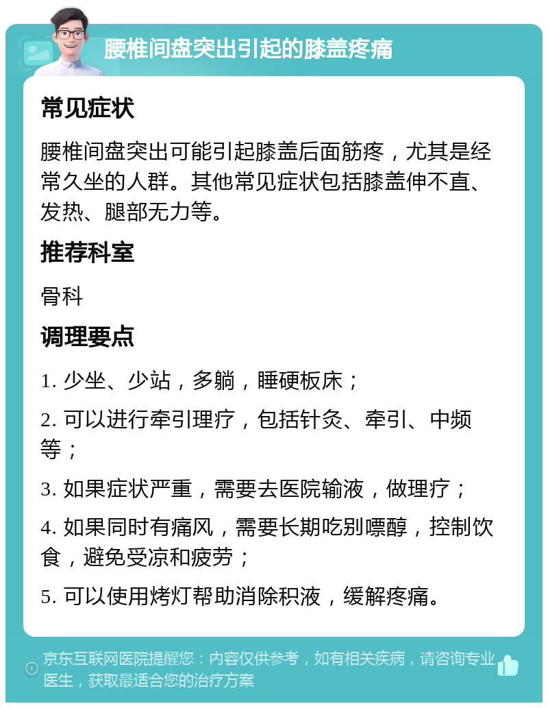 腰椎间盘突出引起的膝盖疼痛 常见症状 腰椎间盘突出可能引起膝盖后面筋疼，尤其是经常久坐的人群。其他常见症状包括膝盖伸不直、发热、腿部无力等。 推荐科室 骨科 调理要点 1. 少坐、少站，多躺，睡硬板床； 2. 可以进行牵引理疗，包括针灸、牵引、中频等； 3. 如果症状严重，需要去医院输液，做理疗； 4. 如果同时有痛风，需要长期吃别嘌醇，控制饮食，避免受凉和疲劳； 5. 可以使用烤灯帮助消除积液，缓解疼痛。