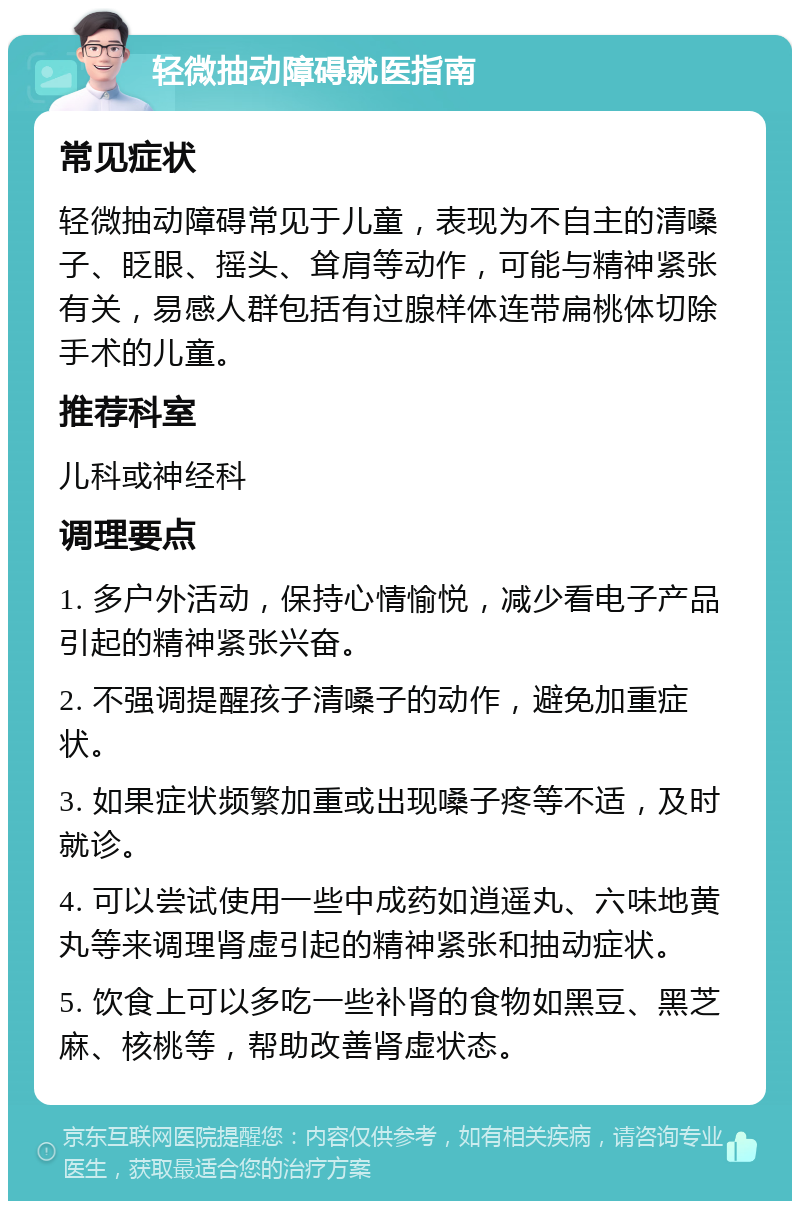 轻微抽动障碍就医指南 常见症状 轻微抽动障碍常见于儿童，表现为不自主的清嗓子、眨眼、摇头、耸肩等动作，可能与精神紧张有关，易感人群包括有过腺样体连带扁桃体切除手术的儿童。 推荐科室 儿科或神经科 调理要点 1. 多户外活动，保持心情愉悦，减少看电子产品引起的精神紧张兴奋。 2. 不强调提醒孩子清嗓子的动作，避免加重症状。 3. 如果症状频繁加重或出现嗓子疼等不适，及时就诊。 4. 可以尝试使用一些中成药如逍遥丸、六味地黄丸等来调理肾虚引起的精神紧张和抽动症状。 5. 饮食上可以多吃一些补肾的食物如黑豆、黑芝麻、核桃等，帮助改善肾虚状态。