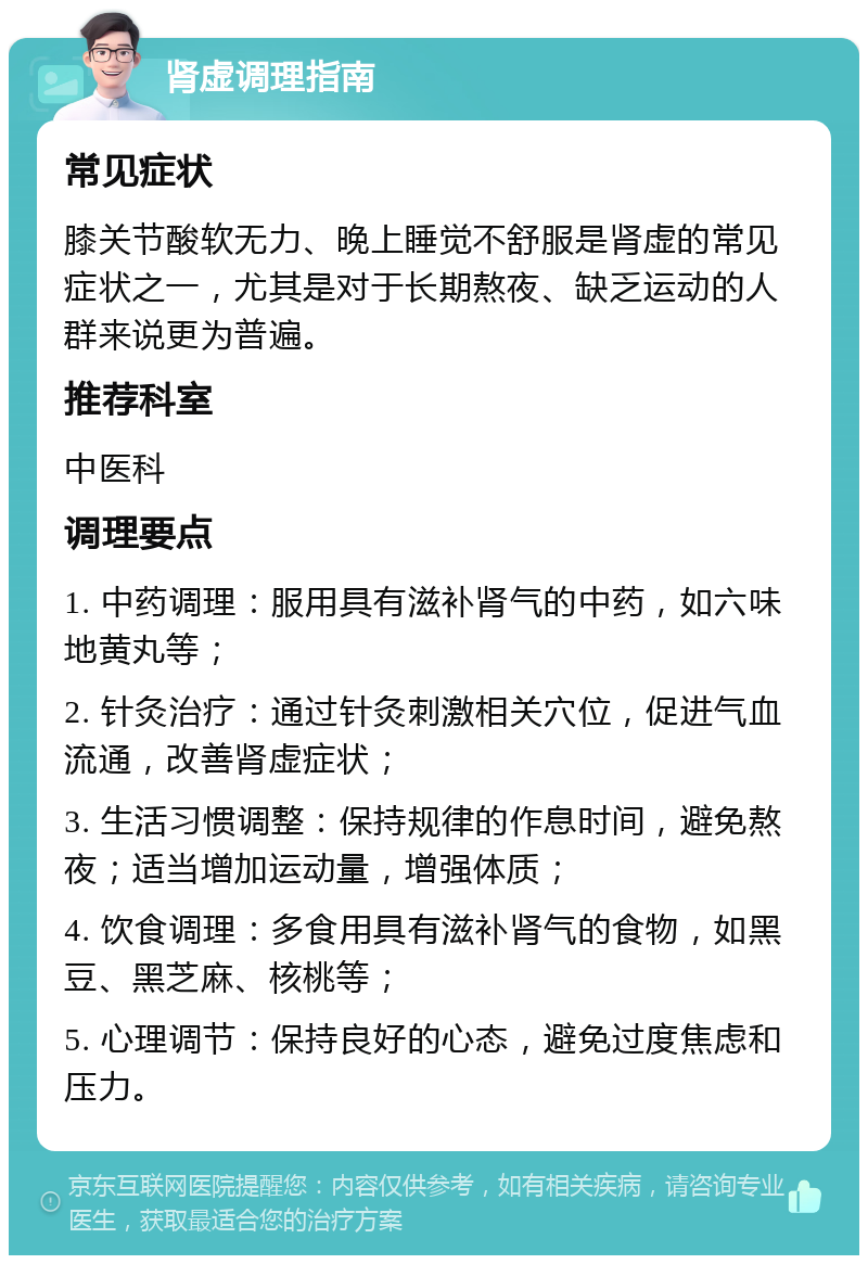 肾虚调理指南 常见症状 膝关节酸软无力、晚上睡觉不舒服是肾虚的常见症状之一，尤其是对于长期熬夜、缺乏运动的人群来说更为普遍。 推荐科室 中医科 调理要点 1. 中药调理：服用具有滋补肾气的中药，如六味地黄丸等； 2. 针灸治疗：通过针灸刺激相关穴位，促进气血流通，改善肾虚症状； 3. 生活习惯调整：保持规律的作息时间，避免熬夜；适当增加运动量，增强体质； 4. 饮食调理：多食用具有滋补肾气的食物，如黑豆、黑芝麻、核桃等； 5. 心理调节：保持良好的心态，避免过度焦虑和压力。