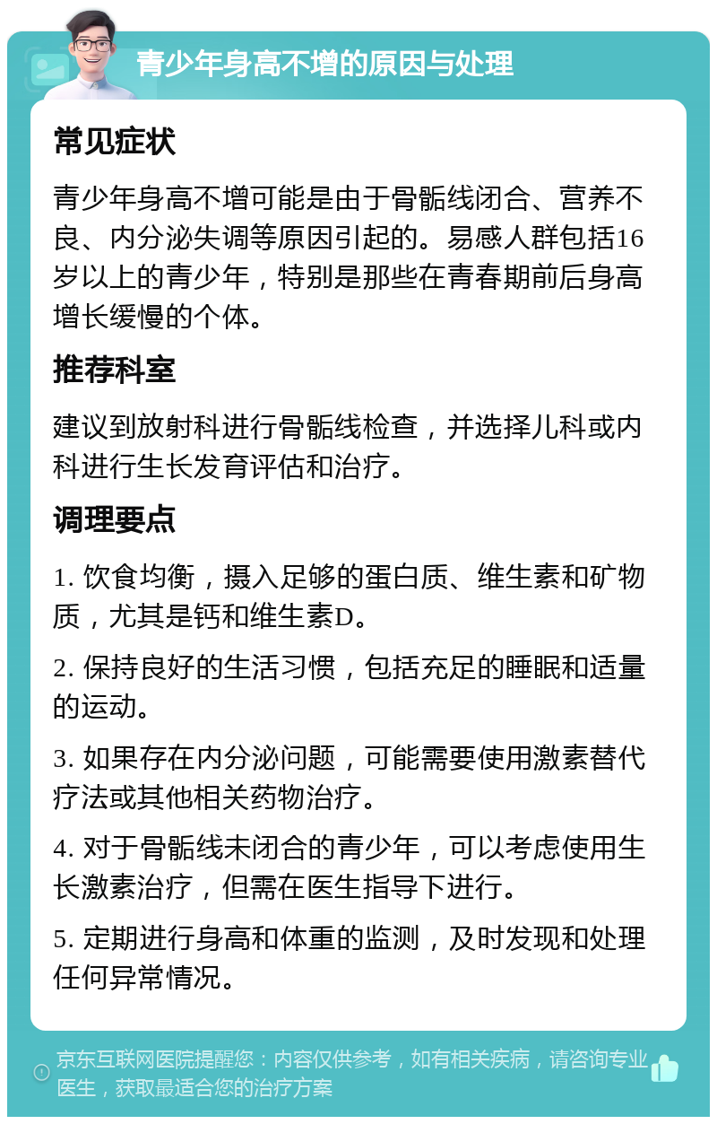 青少年身高不增的原因与处理 常见症状 青少年身高不增可能是由于骨骺线闭合、营养不良、内分泌失调等原因引起的。易感人群包括16岁以上的青少年，特别是那些在青春期前后身高增长缓慢的个体。 推荐科室 建议到放射科进行骨骺线检查，并选择儿科或内科进行生长发育评估和治疗。 调理要点 1. 饮食均衡，摄入足够的蛋白质、维生素和矿物质，尤其是钙和维生素D。 2. 保持良好的生活习惯，包括充足的睡眠和适量的运动。 3. 如果存在内分泌问题，可能需要使用激素替代疗法或其他相关药物治疗。 4. 对于骨骺线未闭合的青少年，可以考虑使用生长激素治疗，但需在医生指导下进行。 5. 定期进行身高和体重的监测，及时发现和处理任何异常情况。