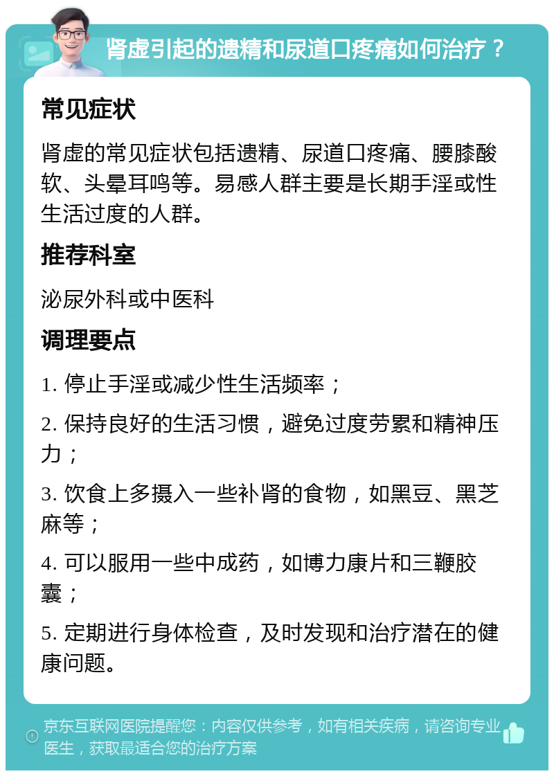 肾虚引起的遗精和尿道口疼痛如何治疗？ 常见症状 肾虚的常见症状包括遗精、尿道口疼痛、腰膝酸软、头晕耳鸣等。易感人群主要是长期手淫或性生活过度的人群。 推荐科室 泌尿外科或中医科 调理要点 1. 停止手淫或减少性生活频率； 2. 保持良好的生活习惯，避免过度劳累和精神压力； 3. 饮食上多摄入一些补肾的食物，如黑豆、黑芝麻等； 4. 可以服用一些中成药，如博力康片和三鞭胶囊； 5. 定期进行身体检查，及时发现和治疗潜在的健康问题。