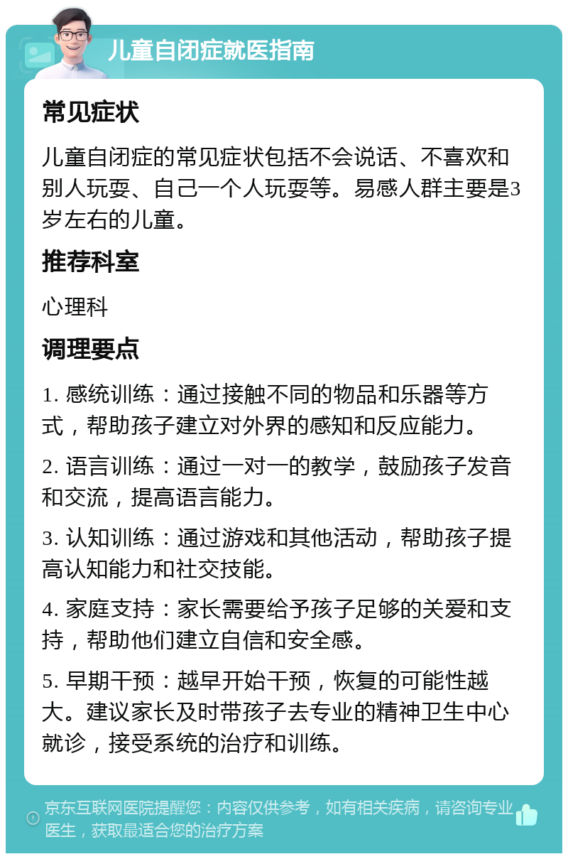 儿童自闭症就医指南 常见症状 儿童自闭症的常见症状包括不会说话、不喜欢和别人玩耍、自己一个人玩耍等。易感人群主要是3岁左右的儿童。 推荐科室 心理科 调理要点 1. 感统训练：通过接触不同的物品和乐器等方式，帮助孩子建立对外界的感知和反应能力。 2. 语言训练：通过一对一的教学，鼓励孩子发音和交流，提高语言能力。 3. 认知训练：通过游戏和其他活动，帮助孩子提高认知能力和社交技能。 4. 家庭支持：家长需要给予孩子足够的关爱和支持，帮助他们建立自信和安全感。 5. 早期干预：越早开始干预，恢复的可能性越大。建议家长及时带孩子去专业的精神卫生中心就诊，接受系统的治疗和训练。