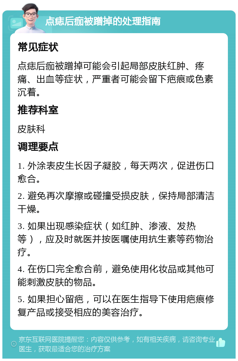 点痣后痂被蹭掉的处理指南 常见症状 点痣后痂被蹭掉可能会引起局部皮肤红肿、疼痛、出血等症状，严重者可能会留下疤痕或色素沉着。 推荐科室 皮肤科 调理要点 1. 外涂表皮生长因子凝胶，每天两次，促进伤口愈合。 2. 避免再次摩擦或碰撞受损皮肤，保持局部清洁干燥。 3. 如果出现感染症状（如红肿、渗液、发热等），应及时就医并按医嘱使用抗生素等药物治疗。 4. 在伤口完全愈合前，避免使用化妆品或其他可能刺激皮肤的物品。 5. 如果担心留疤，可以在医生指导下使用疤痕修复产品或接受相应的美容治疗。