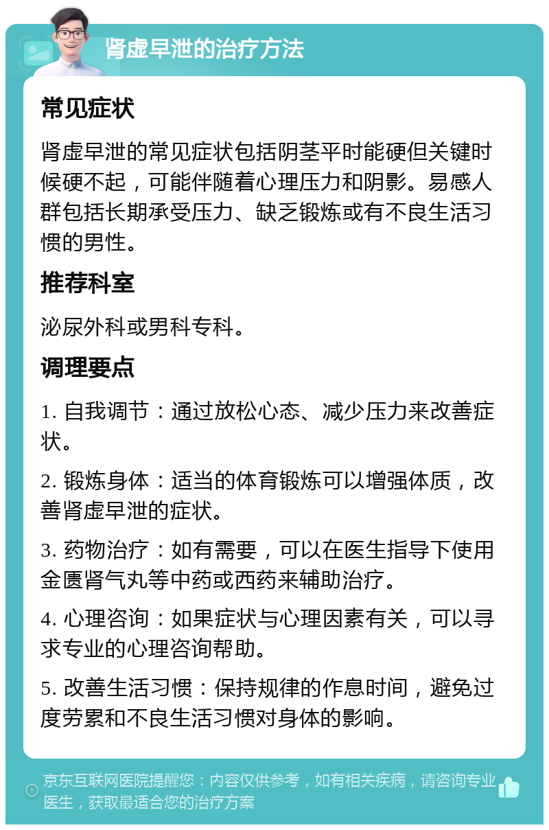 肾虚早泄的治疗方法 常见症状 肾虚早泄的常见症状包括阴茎平时能硬但关键时候硬不起，可能伴随着心理压力和阴影。易感人群包括长期承受压力、缺乏锻炼或有不良生活习惯的男性。 推荐科室 泌尿外科或男科专科。 调理要点 1. 自我调节：通过放松心态、减少压力来改善症状。 2. 锻炼身体：适当的体育锻炼可以增强体质，改善肾虚早泄的症状。 3. 药物治疗：如有需要，可以在医生指导下使用金匮肾气丸等中药或西药来辅助治疗。 4. 心理咨询：如果症状与心理因素有关，可以寻求专业的心理咨询帮助。 5. 改善生活习惯：保持规律的作息时间，避免过度劳累和不良生活习惯对身体的影响。