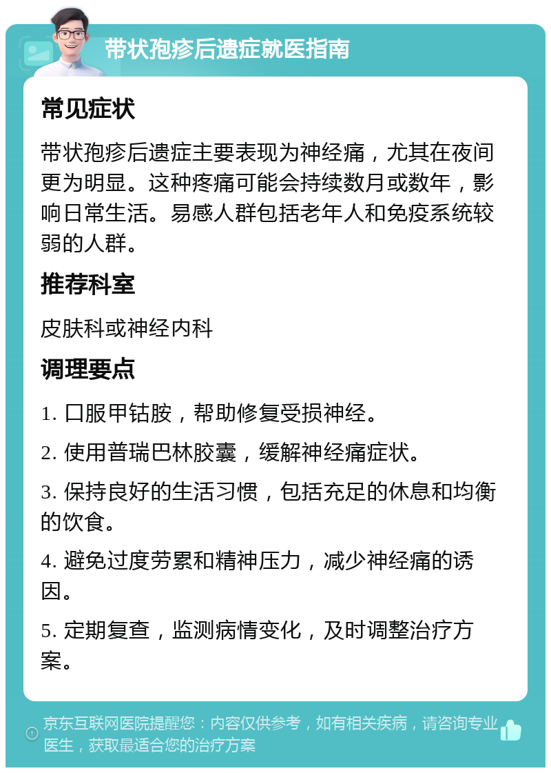 带状孢疹后遗症就医指南 常见症状 带状孢疹后遗症主要表现为神经痛，尤其在夜间更为明显。这种疼痛可能会持续数月或数年，影响日常生活。易感人群包括老年人和免疫系统较弱的人群。 推荐科室 皮肤科或神经内科 调理要点 1. 口服甲钴胺，帮助修复受损神经。 2. 使用普瑞巴林胶囊，缓解神经痛症状。 3. 保持良好的生活习惯，包括充足的休息和均衡的饮食。 4. 避免过度劳累和精神压力，减少神经痛的诱因。 5. 定期复查，监测病情变化，及时调整治疗方案。