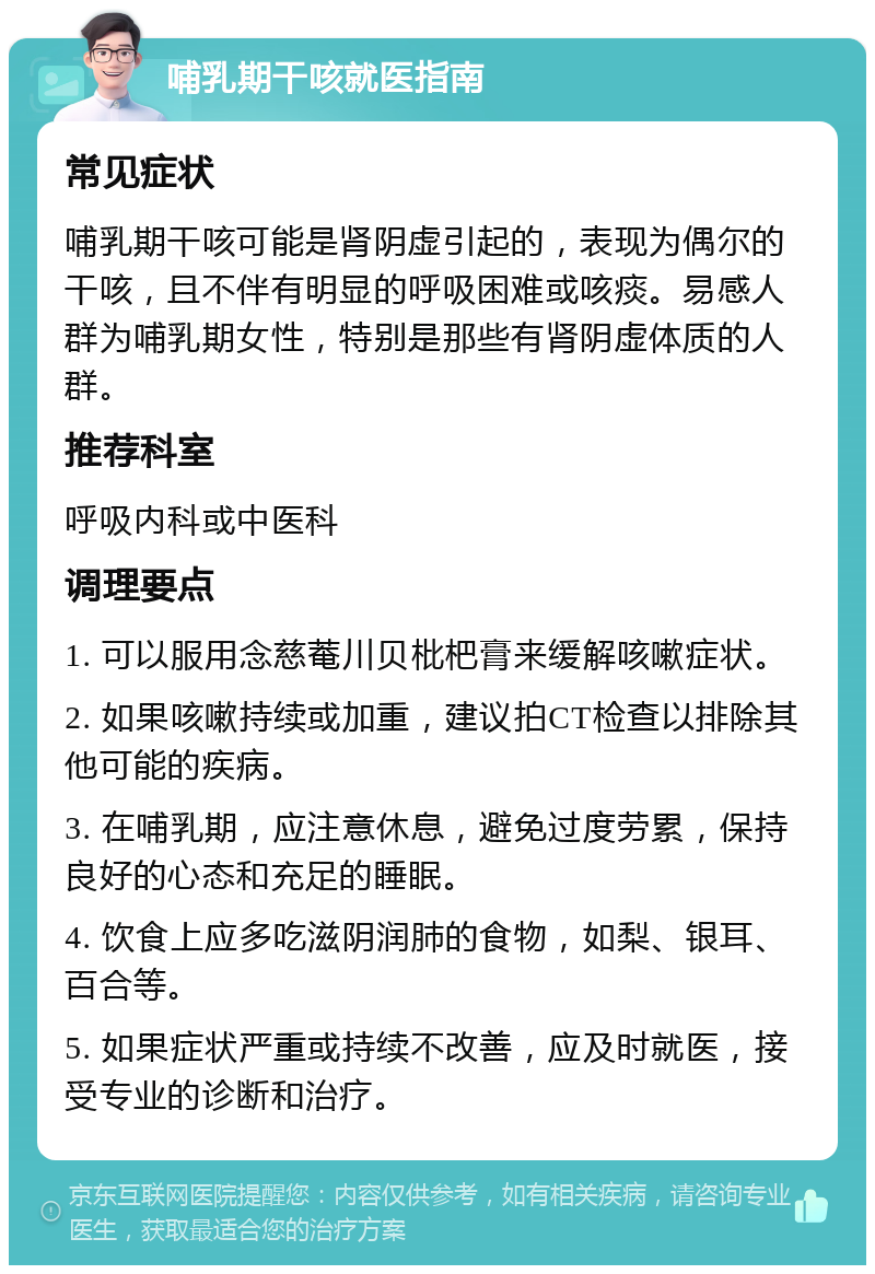 哺乳期干咳就医指南 常见症状 哺乳期干咳可能是肾阴虚引起的，表现为偶尔的干咳，且不伴有明显的呼吸困难或咳痰。易感人群为哺乳期女性，特别是那些有肾阴虚体质的人群。 推荐科室 呼吸内科或中医科 调理要点 1. 可以服用念慈菴川贝枇杷膏来缓解咳嗽症状。 2. 如果咳嗽持续或加重，建议拍CT检查以排除其他可能的疾病。 3. 在哺乳期，应注意休息，避免过度劳累，保持良好的心态和充足的睡眠。 4. 饮食上应多吃滋阴润肺的食物，如梨、银耳、百合等。 5. 如果症状严重或持续不改善，应及时就医，接受专业的诊断和治疗。