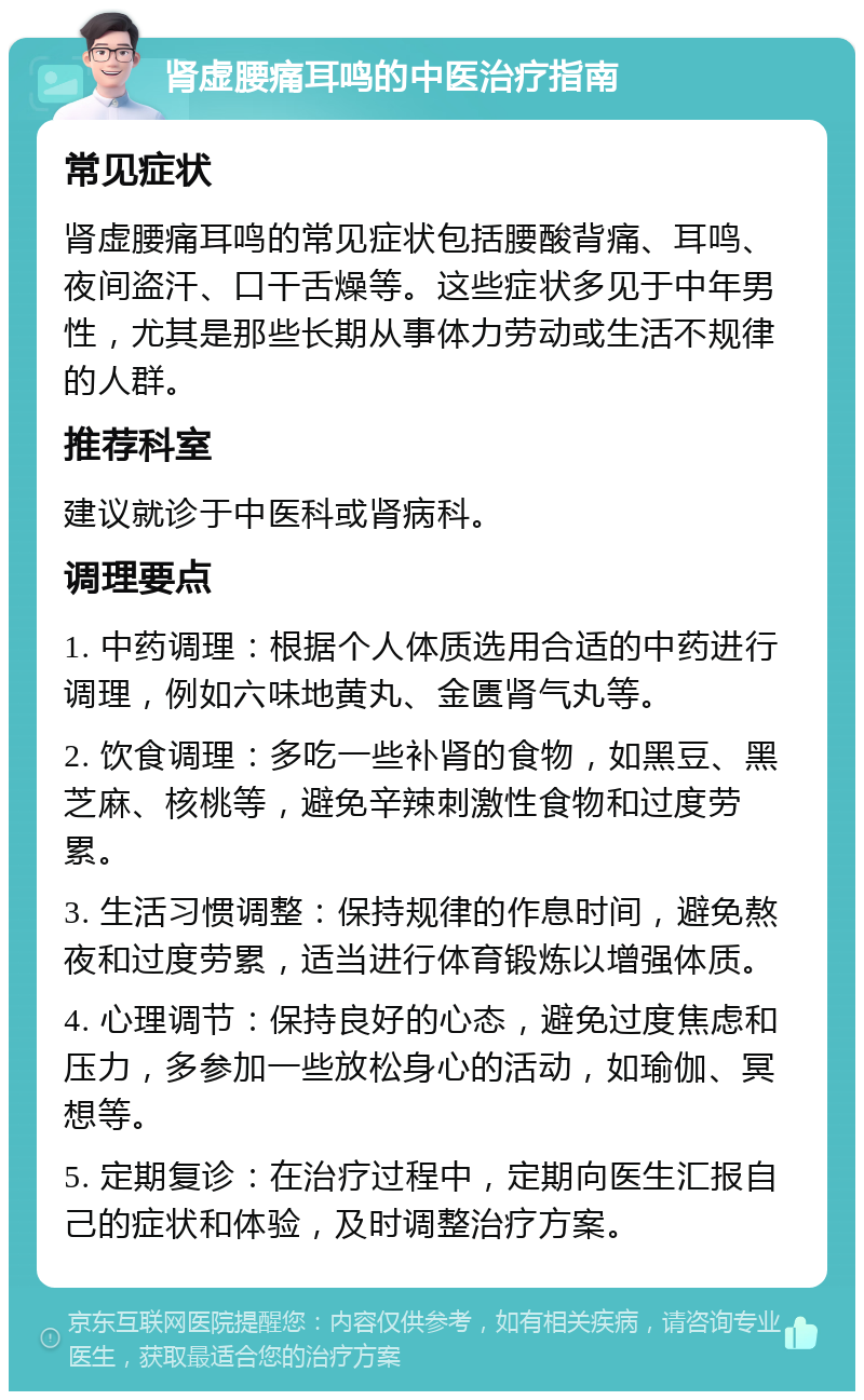 肾虚腰痛耳鸣的中医治疗指南 常见症状 肾虚腰痛耳鸣的常见症状包括腰酸背痛、耳鸣、夜间盗汗、口干舌燥等。这些症状多见于中年男性，尤其是那些长期从事体力劳动或生活不规律的人群。 推荐科室 建议就诊于中医科或肾病科。 调理要点 1. 中药调理：根据个人体质选用合适的中药进行调理，例如六味地黄丸、金匮肾气丸等。 2. 饮食调理：多吃一些补肾的食物，如黑豆、黑芝麻、核桃等，避免辛辣刺激性食物和过度劳累。 3. 生活习惯调整：保持规律的作息时间，避免熬夜和过度劳累，适当进行体育锻炼以增强体质。 4. 心理调节：保持良好的心态，避免过度焦虑和压力，多参加一些放松身心的活动，如瑜伽、冥想等。 5. 定期复诊：在治疗过程中，定期向医生汇报自己的症状和体验，及时调整治疗方案。