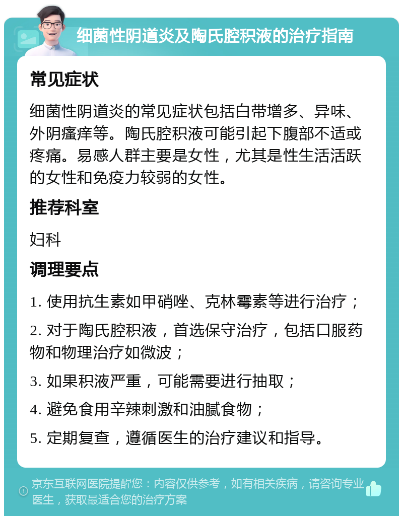 细菌性阴道炎及陶氏腔积液的治疗指南 常见症状 细菌性阴道炎的常见症状包括白带增多、异味、外阴瘙痒等。陶氏腔积液可能引起下腹部不适或疼痛。易感人群主要是女性，尤其是性生活活跃的女性和免疫力较弱的女性。 推荐科室 妇科 调理要点 1. 使用抗生素如甲硝唑、克林霉素等进行治疗； 2. 对于陶氏腔积液，首选保守治疗，包括口服药物和物理治疗如微波； 3. 如果积液严重，可能需要进行抽取； 4. 避免食用辛辣刺激和油腻食物； 5. 定期复查，遵循医生的治疗建议和指导。