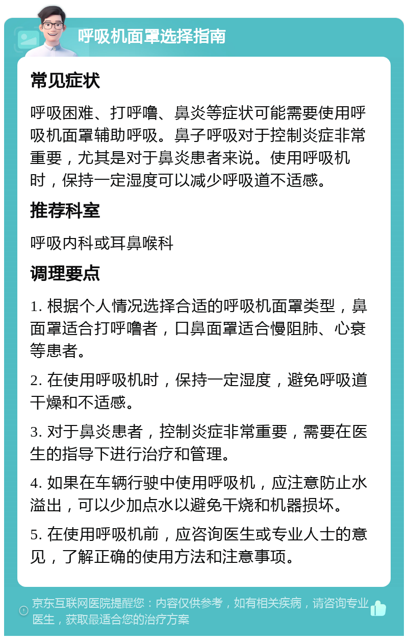 呼吸机面罩选择指南 常见症状 呼吸困难、打呼噜、鼻炎等症状可能需要使用呼吸机面罩辅助呼吸。鼻子呼吸对于控制炎症非常重要，尤其是对于鼻炎患者来说。使用呼吸机时，保持一定湿度可以减少呼吸道不适感。 推荐科室 呼吸内科或耳鼻喉科 调理要点 1. 根据个人情况选择合适的呼吸机面罩类型，鼻面罩适合打呼噜者，口鼻面罩适合慢阻肺、心衰等患者。 2. 在使用呼吸机时，保持一定湿度，避免呼吸道干燥和不适感。 3. 对于鼻炎患者，控制炎症非常重要，需要在医生的指导下进行治疗和管理。 4. 如果在车辆行驶中使用呼吸机，应注意防止水溢出，可以少加点水以避免干烧和机器损坏。 5. 在使用呼吸机前，应咨询医生或专业人士的意见，了解正确的使用方法和注意事项。