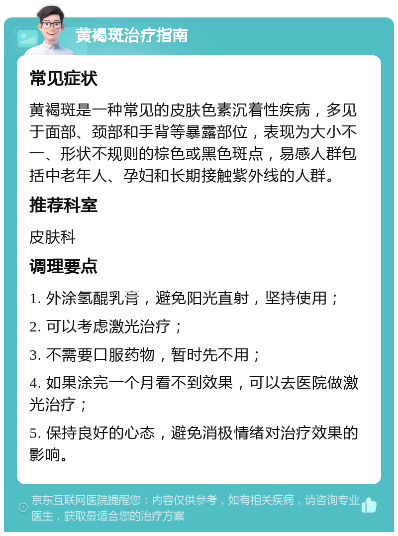 黄褐斑治疗指南 常见症状 黄褐斑是一种常见的皮肤色素沉着性疾病，多见于面部、颈部和手背等暴露部位，表现为大小不一、形状不规则的棕色或黑色斑点，易感人群包括中老年人、孕妇和长期接触紫外线的人群。 推荐科室 皮肤科 调理要点 1. 外涂氢醌乳膏，避免阳光直射，坚持使用； 2. 可以考虑激光治疗； 3. 不需要口服药物，暂时先不用； 4. 如果涂完一个月看不到效果，可以去医院做激光治疗； 5. 保持良好的心态，避免消极情绪对治疗效果的影响。