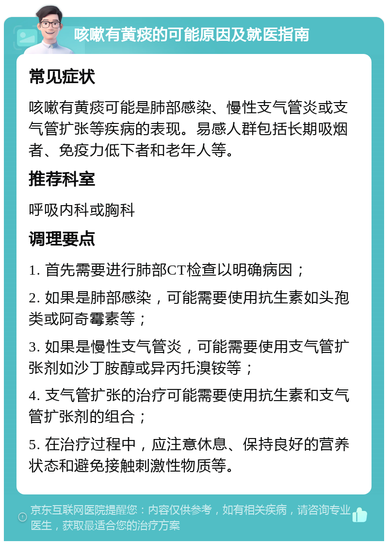 咳嗽有黄痰的可能原因及就医指南 常见症状 咳嗽有黄痰可能是肺部感染、慢性支气管炎或支气管扩张等疾病的表现。易感人群包括长期吸烟者、免疫力低下者和老年人等。 推荐科室 呼吸内科或胸科 调理要点 1. 首先需要进行肺部CT检查以明确病因； 2. 如果是肺部感染，可能需要使用抗生素如头孢类或阿奇霉素等； 3. 如果是慢性支气管炎，可能需要使用支气管扩张剂如沙丁胺醇或异丙托溴铵等； 4. 支气管扩张的治疗可能需要使用抗生素和支气管扩张剂的组合； 5. 在治疗过程中，应注意休息、保持良好的营养状态和避免接触刺激性物质等。