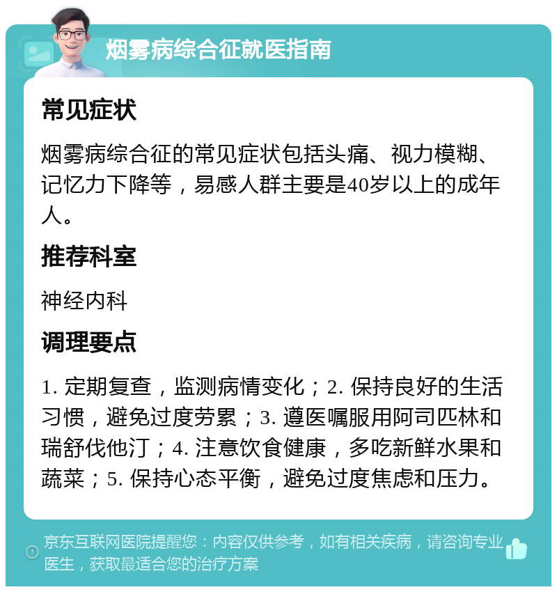 烟雾病综合征就医指南 常见症状 烟雾病综合征的常见症状包括头痛、视力模糊、记忆力下降等，易感人群主要是40岁以上的成年人。 推荐科室 神经内科 调理要点 1. 定期复查，监测病情变化；2. 保持良好的生活习惯，避免过度劳累；3. 遵医嘱服用阿司匹林和瑞舒伐他汀；4. 注意饮食健康，多吃新鲜水果和蔬菜；5. 保持心态平衡，避免过度焦虑和压力。