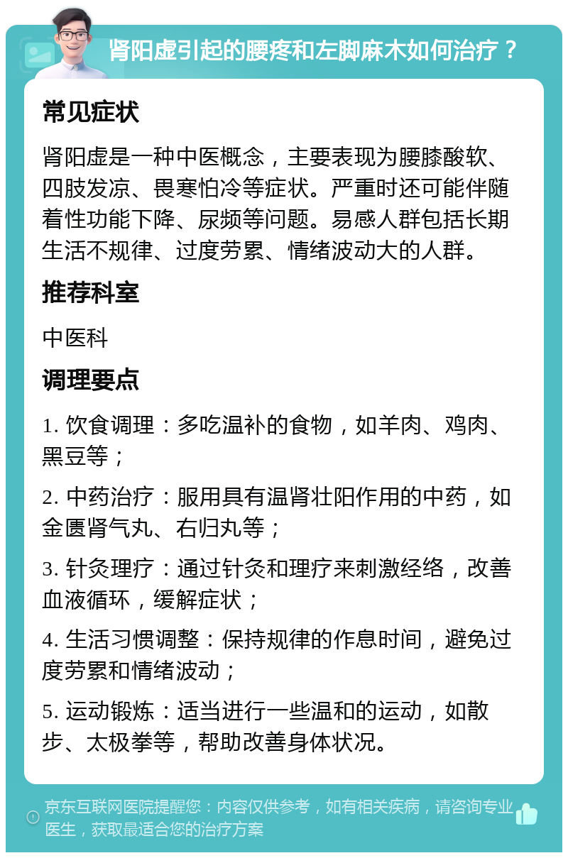 肾阳虚引起的腰疼和左脚麻木如何治疗？ 常见症状 肾阳虚是一种中医概念，主要表现为腰膝酸软、四肢发凉、畏寒怕冷等症状。严重时还可能伴随着性功能下降、尿频等问题。易感人群包括长期生活不规律、过度劳累、情绪波动大的人群。 推荐科室 中医科 调理要点 1. 饮食调理：多吃温补的食物，如羊肉、鸡肉、黑豆等； 2. 中药治疗：服用具有温肾壮阳作用的中药，如金匮肾气丸、右归丸等； 3. 针灸理疗：通过针灸和理疗来刺激经络，改善血液循环，缓解症状； 4. 生活习惯调整：保持规律的作息时间，避免过度劳累和情绪波动； 5. 运动锻炼：适当进行一些温和的运动，如散步、太极拳等，帮助改善身体状况。