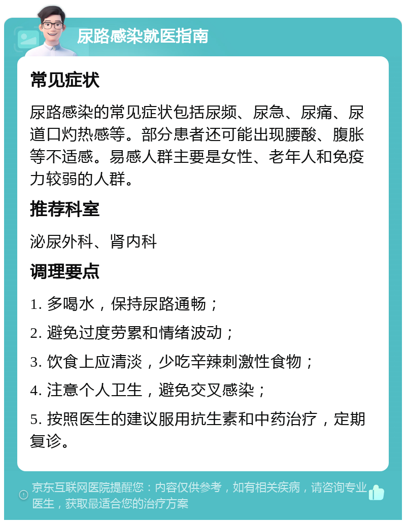 尿路感染就医指南 常见症状 尿路感染的常见症状包括尿频、尿急、尿痛、尿道口灼热感等。部分患者还可能出现腰酸、腹胀等不适感。易感人群主要是女性、老年人和免疫力较弱的人群。 推荐科室 泌尿外科、肾内科 调理要点 1. 多喝水，保持尿路通畅； 2. 避免过度劳累和情绪波动； 3. 饮食上应清淡，少吃辛辣刺激性食物； 4. 注意个人卫生，避免交叉感染； 5. 按照医生的建议服用抗生素和中药治疗，定期复诊。