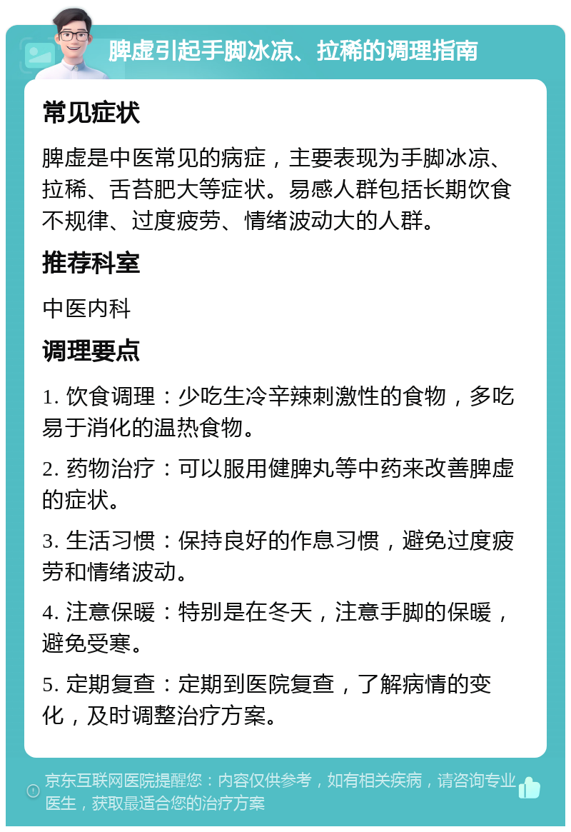 脾虚引起手脚冰凉、拉稀的调理指南 常见症状 脾虚是中医常见的病症，主要表现为手脚冰凉、拉稀、舌苔肥大等症状。易感人群包括长期饮食不规律、过度疲劳、情绪波动大的人群。 推荐科室 中医内科 调理要点 1. 饮食调理：少吃生冷辛辣刺激性的食物，多吃易于消化的温热食物。 2. 药物治疗：可以服用健脾丸等中药来改善脾虚的症状。 3. 生活习惯：保持良好的作息习惯，避免过度疲劳和情绪波动。 4. 注意保暖：特别是在冬天，注意手脚的保暖，避免受寒。 5. 定期复查：定期到医院复查，了解病情的变化，及时调整治疗方案。