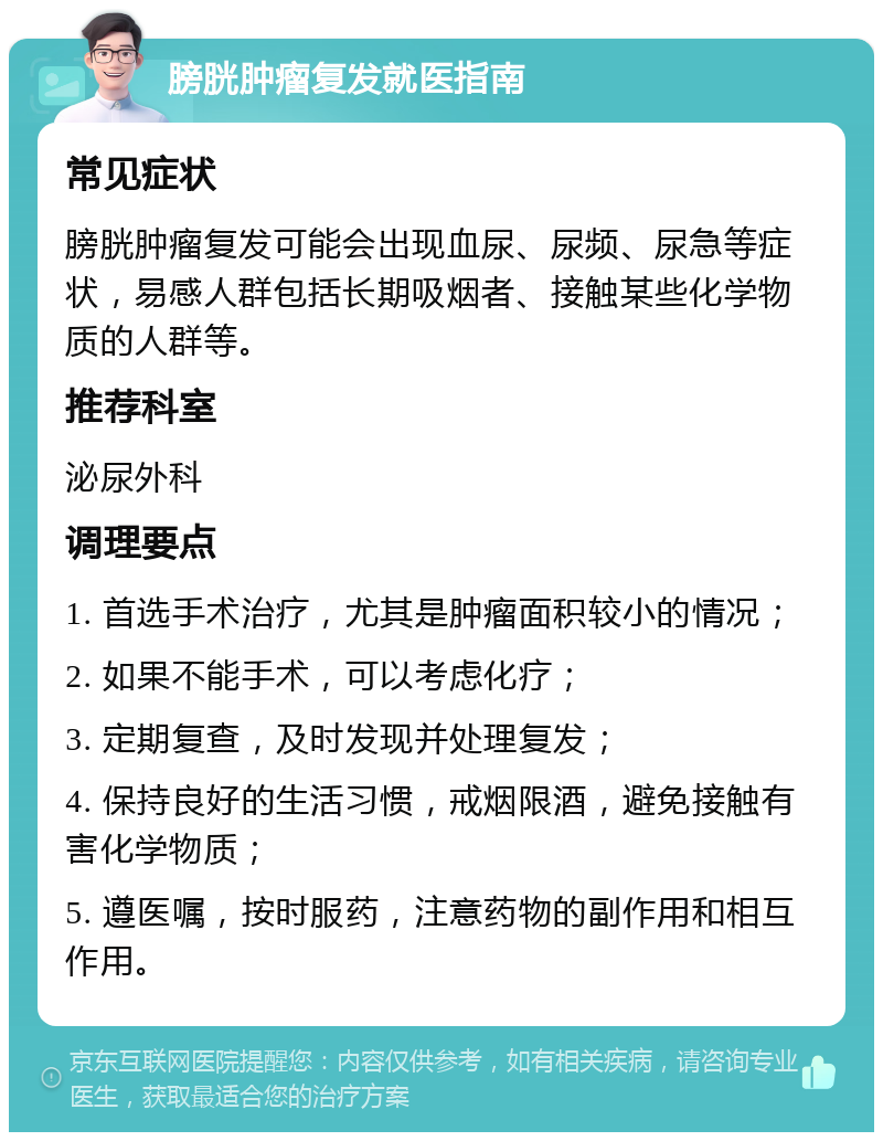 膀胱肿瘤复发就医指南 常见症状 膀胱肿瘤复发可能会出现血尿、尿频、尿急等症状，易感人群包括长期吸烟者、接触某些化学物质的人群等。 推荐科室 泌尿外科 调理要点 1. 首选手术治疗，尤其是肿瘤面积较小的情况； 2. 如果不能手术，可以考虑化疗； 3. 定期复查，及时发现并处理复发； 4. 保持良好的生活习惯，戒烟限酒，避免接触有害化学物质； 5. 遵医嘱，按时服药，注意药物的副作用和相互作用。