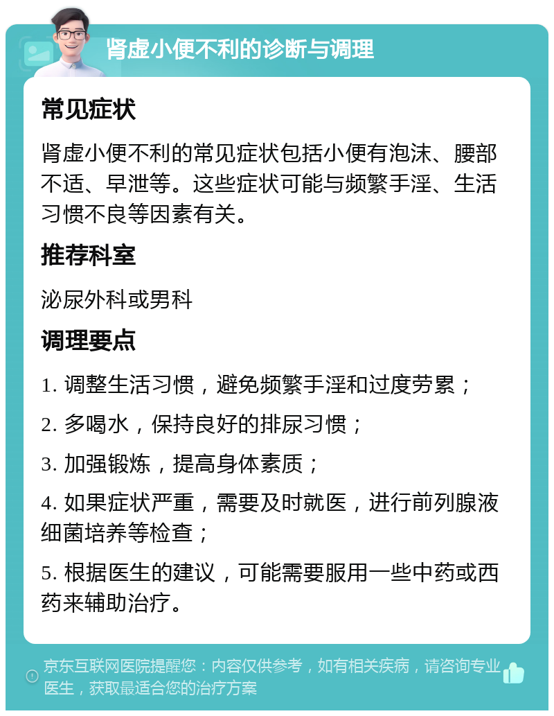 肾虚小便不利的诊断与调理 常见症状 肾虚小便不利的常见症状包括小便有泡沫、腰部不适、早泄等。这些症状可能与频繁手淫、生活习惯不良等因素有关。 推荐科室 泌尿外科或男科 调理要点 1. 调整生活习惯，避免频繁手淫和过度劳累； 2. 多喝水，保持良好的排尿习惯； 3. 加强锻炼，提高身体素质； 4. 如果症状严重，需要及时就医，进行前列腺液细菌培养等检查； 5. 根据医生的建议，可能需要服用一些中药或西药来辅助治疗。