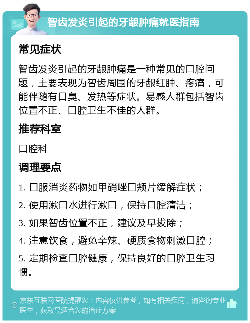 智齿发炎引起的牙龈肿痛就医指南 常见症状 智齿发炎引起的牙龈肿痛是一种常见的口腔问题，主要表现为智齿周围的牙龈红肿、疼痛，可能伴随有口臭、发热等症状。易感人群包括智齿位置不正、口腔卫生不佳的人群。 推荐科室 口腔科 调理要点 1. 口服消炎药物如甲硝唑口颊片缓解症状； 2. 使用漱口水进行漱口，保持口腔清洁； 3. 如果智齿位置不正，建议及早拔除； 4. 注意饮食，避免辛辣、硬质食物刺激口腔； 5. 定期检查口腔健康，保持良好的口腔卫生习惯。