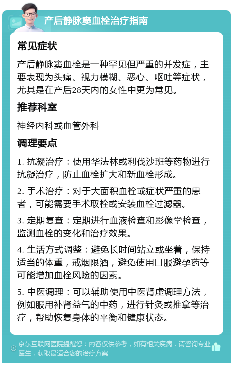 产后静脉窦血栓治疗指南 常见症状 产后静脉窦血栓是一种罕见但严重的并发症，主要表现为头痛、视力模糊、恶心、呕吐等症状，尤其是在产后28天内的女性中更为常见。 推荐科室 神经内科或血管外科 调理要点 1. 抗凝治疗：使用华法林或利伐沙班等药物进行抗凝治疗，防止血栓扩大和新血栓形成。 2. 手术治疗：对于大面积血栓或症状严重的患者，可能需要手术取栓或安装血栓过滤器。 3. 定期复查：定期进行血液检查和影像学检查，监测血栓的变化和治疗效果。 4. 生活方式调整：避免长时间站立或坐着，保持适当的体重，戒烟限酒，避免使用口服避孕药等可能增加血栓风险的因素。 5. 中医调理：可以辅助使用中医肾虚调理方法，例如服用补肾益气的中药，进行针灸或推拿等治疗，帮助恢复身体的平衡和健康状态。