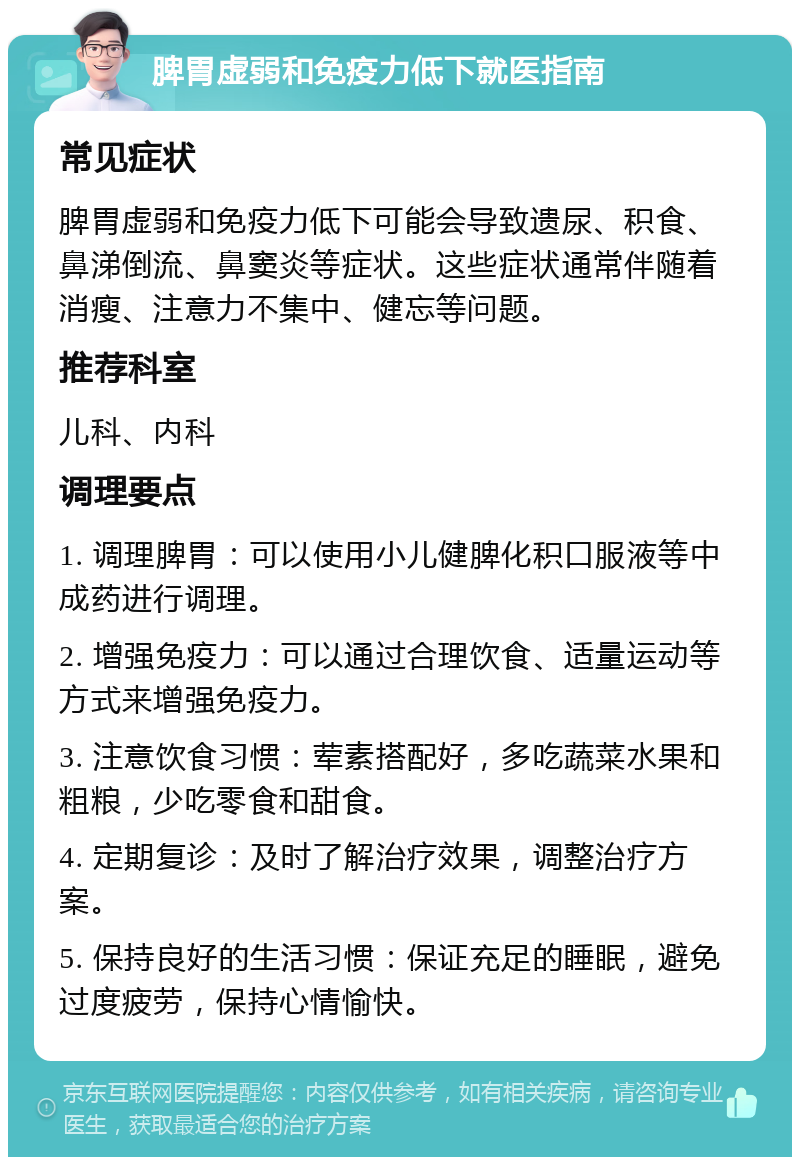 脾胃虚弱和免疫力低下就医指南 常见症状 脾胃虚弱和免疫力低下可能会导致遗尿、积食、鼻涕倒流、鼻窦炎等症状。这些症状通常伴随着消瘦、注意力不集中、健忘等问题。 推荐科室 儿科、内科 调理要点 1. 调理脾胃：可以使用小儿健脾化积口服液等中成药进行调理。 2. 增强免疫力：可以通过合理饮食、适量运动等方式来增强免疫力。 3. 注意饮食习惯：荤素搭配好，多吃蔬菜水果和粗粮，少吃零食和甜食。 4. 定期复诊：及时了解治疗效果，调整治疗方案。 5. 保持良好的生活习惯：保证充足的睡眠，避免过度疲劳，保持心情愉快。