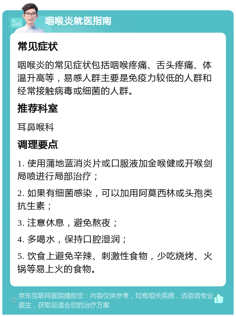 咽喉炎就医指南 常见症状 咽喉炎的常见症状包括咽喉疼痛、舌头疼痛、体温升高等，易感人群主要是免疫力较低的人群和经常接触病毒或细菌的人群。 推荐科室 耳鼻喉科 调理要点 1. 使用蒲地蓝消炎片或口服液加金喉健或开喉剑局喷进行局部治疗； 2. 如果有细菌感染，可以加用阿莫西林或头孢类抗生素； 3. 注意休息，避免熬夜； 4. 多喝水，保持口腔湿润； 5. 饮食上避免辛辣、刺激性食物，少吃烧烤、火锅等易上火的食物。