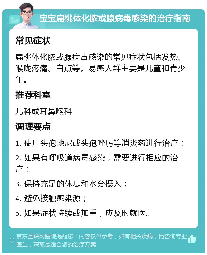 宝宝扁桃体化脓或腺病毒感染的治疗指南 常见症状 扁桃体化脓或腺病毒感染的常见症状包括发热、喉咙疼痛、白点等。易感人群主要是儿童和青少年。 推荐科室 儿科或耳鼻喉科 调理要点 1. 使用头孢地尼或头孢唑肟等消炎药进行治疗； 2. 如果有呼吸道病毒感染，需要进行相应的治疗； 3. 保持充足的休息和水分摄入； 4. 避免接触感染源； 5. 如果症状持续或加重，应及时就医。