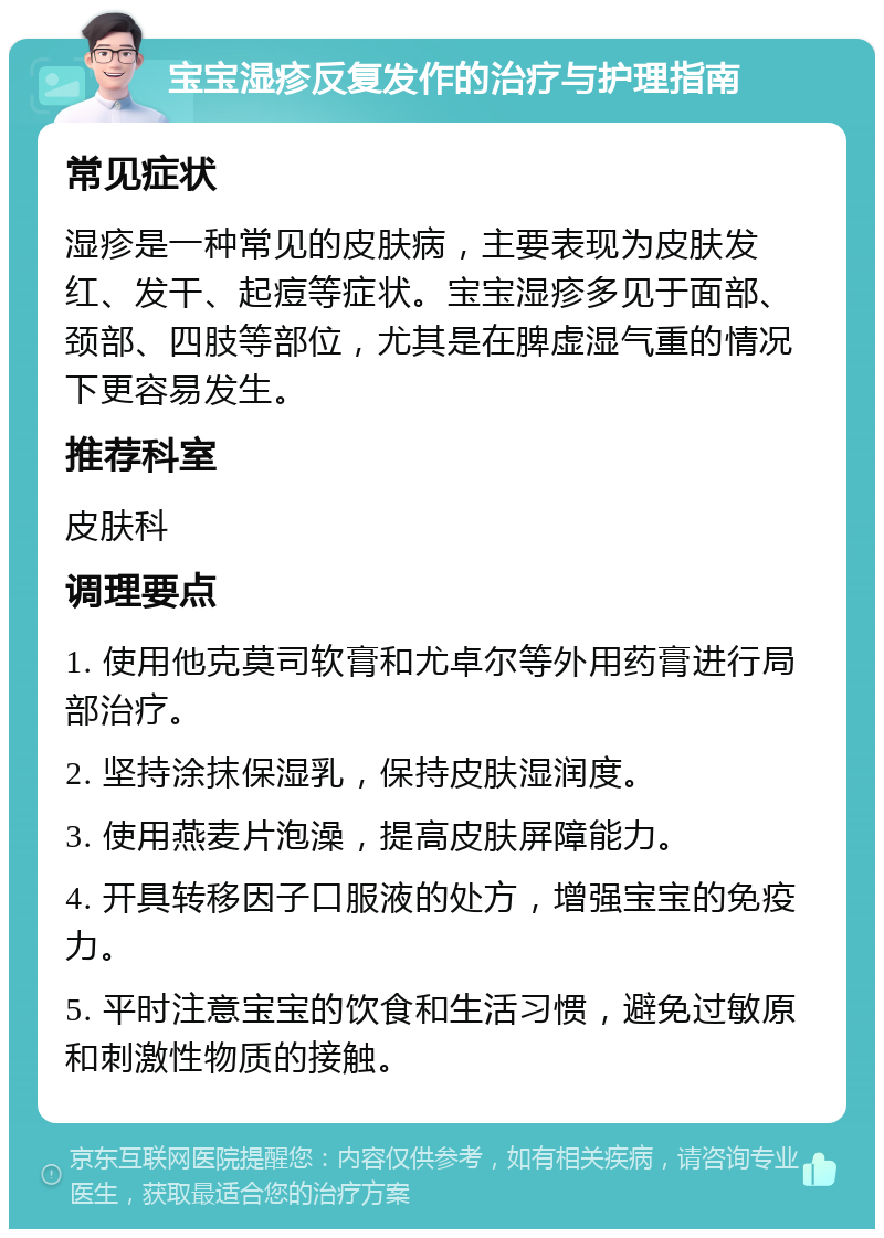 宝宝湿疹反复发作的治疗与护理指南 常见症状 湿疹是一种常见的皮肤病，主要表现为皮肤发红、发干、起痘等症状。宝宝湿疹多见于面部、颈部、四肢等部位，尤其是在脾虚湿气重的情况下更容易发生。 推荐科室 皮肤科 调理要点 1. 使用他克莫司软膏和尤卓尔等外用药膏进行局部治疗。 2. 坚持涂抹保湿乳，保持皮肤湿润度。 3. 使用燕麦片泡澡，提高皮肤屏障能力。 4. 开具转移因子口服液的处方，增强宝宝的免疫力。 5. 平时注意宝宝的饮食和生活习惯，避免过敏原和刺激性物质的接触。