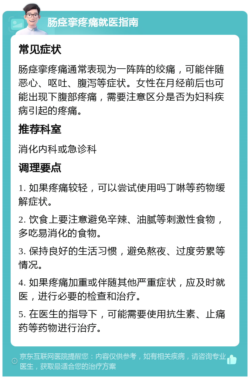 肠痉挛疼痛就医指南 常见症状 肠痉挛疼痛通常表现为一阵阵的绞痛，可能伴随恶心、呕吐、腹泻等症状。女性在月经前后也可能出现下腹部疼痛，需要注意区分是否为妇科疾病引起的疼痛。 推荐科室 消化内科或急诊科 调理要点 1. 如果疼痛较轻，可以尝试使用吗丁啉等药物缓解症状。 2. 饮食上要注意避免辛辣、油腻等刺激性食物，多吃易消化的食物。 3. 保持良好的生活习惯，避免熬夜、过度劳累等情况。 4. 如果疼痛加重或伴随其他严重症状，应及时就医，进行必要的检查和治疗。 5. 在医生的指导下，可能需要使用抗生素、止痛药等药物进行治疗。