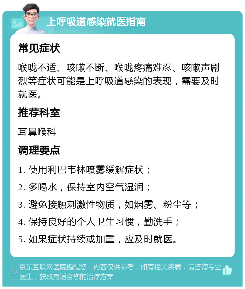 上呼吸道感染就医指南 常见症状 喉咙不适、咳嗽不断、喉咙疼痛难忍、咳嗽声剧烈等症状可能是上呼吸道感染的表现，需要及时就医。 推荐科室 耳鼻喉科 调理要点 1. 使用利巴韦林喷雾缓解症状； 2. 多喝水，保持室内空气湿润； 3. 避免接触刺激性物质，如烟雾、粉尘等； 4. 保持良好的个人卫生习惯，勤洗手； 5. 如果症状持续或加重，应及时就医。