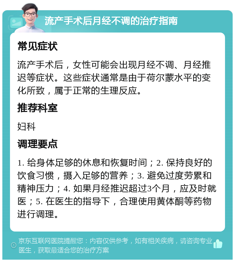 流产手术后月经不调的治疗指南 常见症状 流产手术后，女性可能会出现月经不调、月经推迟等症状。这些症状通常是由于荷尔蒙水平的变化所致，属于正常的生理反应。 推荐科室 妇科 调理要点 1. 给身体足够的休息和恢复时间；2. 保持良好的饮食习惯，摄入足够的营养；3. 避免过度劳累和精神压力；4. 如果月经推迟超过3个月，应及时就医；5. 在医生的指导下，合理使用黄体酮等药物进行调理。