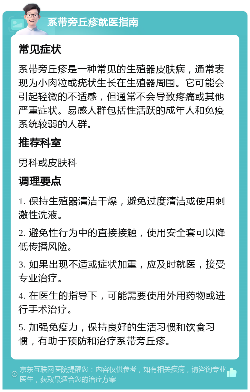 系带旁丘疹就医指南 常见症状 系带旁丘疹是一种常见的生殖器皮肤病，通常表现为小肉粒或疣状生长在生殖器周围。它可能会引起轻微的不适感，但通常不会导致疼痛或其他严重症状。易感人群包括性活跃的成年人和免疫系统较弱的人群。 推荐科室 男科或皮肤科 调理要点 1. 保持生殖器清洁干燥，避免过度清洁或使用刺激性洗液。 2. 避免性行为中的直接接触，使用安全套可以降低传播风险。 3. 如果出现不适或症状加重，应及时就医，接受专业治疗。 4. 在医生的指导下，可能需要使用外用药物或进行手术治疗。 5. 加强免疫力，保持良好的生活习惯和饮食习惯，有助于预防和治疗系带旁丘疹。