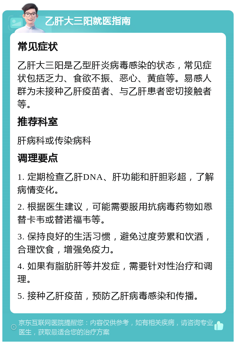 乙肝大三阳就医指南 常见症状 乙肝大三阳是乙型肝炎病毒感染的状态，常见症状包括乏力、食欲不振、恶心、黄疸等。易感人群为未接种乙肝疫苗者、与乙肝患者密切接触者等。 推荐科室 肝病科或传染病科 调理要点 1. 定期检查乙肝DNA、肝功能和肝胆彩超，了解病情变化。 2. 根据医生建议，可能需要服用抗病毒药物如恩替卡韦或替诺福韦等。 3. 保持良好的生活习惯，避免过度劳累和饮酒，合理饮食，增强免疫力。 4. 如果有脂肪肝等并发症，需要针对性治疗和调理。 5. 接种乙肝疫苗，预防乙肝病毒感染和传播。