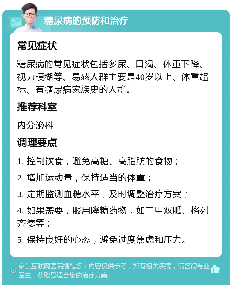 糖尿病的预防和治疗 常见症状 糖尿病的常见症状包括多尿、口渴、体重下降、视力模糊等。易感人群主要是40岁以上、体重超标、有糖尿病家族史的人群。 推荐科室 内分泌科 调理要点 1. 控制饮食，避免高糖、高脂肪的食物； 2. 增加运动量，保持适当的体重； 3. 定期监测血糖水平，及时调整治疗方案； 4. 如果需要，服用降糖药物，如二甲双胍、格列齐德等； 5. 保持良好的心态，避免过度焦虑和压力。