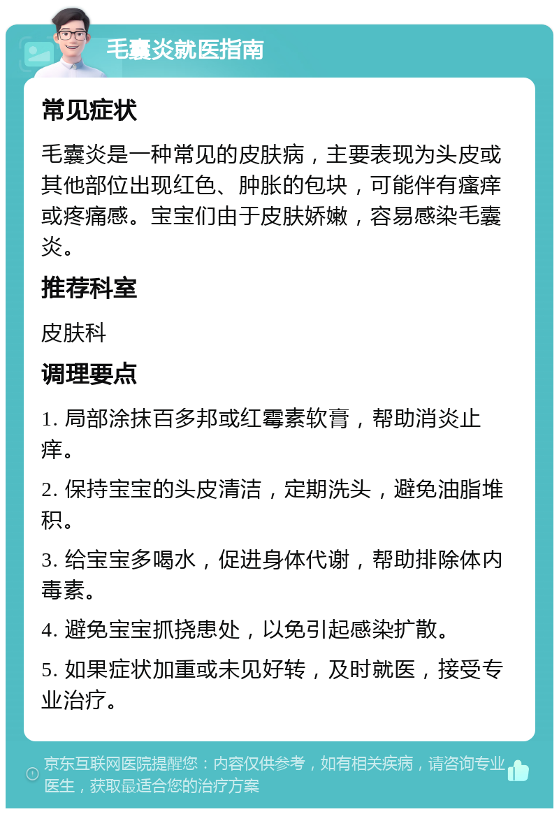 毛囊炎就医指南 常见症状 毛囊炎是一种常见的皮肤病，主要表现为头皮或其他部位出现红色、肿胀的包块，可能伴有瘙痒或疼痛感。宝宝们由于皮肤娇嫩，容易感染毛囊炎。 推荐科室 皮肤科 调理要点 1. 局部涂抹百多邦或红霉素软膏，帮助消炎止痒。 2. 保持宝宝的头皮清洁，定期洗头，避免油脂堆积。 3. 给宝宝多喝水，促进身体代谢，帮助排除体内毒素。 4. 避免宝宝抓挠患处，以免引起感染扩散。 5. 如果症状加重或未见好转，及时就医，接受专业治疗。