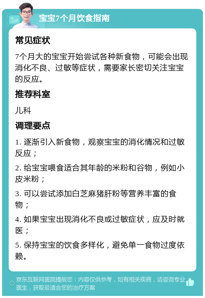 宝宝7个月饮食指南 常见症状 7个月大的宝宝开始尝试各种新食物，可能会出现消化不良、过敏等症状，需要家长密切关注宝宝的反应。 推荐科室 儿科 调理要点 1. 逐渐引入新食物，观察宝宝的消化情况和过敏反应； 2. 给宝宝喂食适合其年龄的米粉和谷物，例如小皮米粉； 3. 可以尝试添加白芝麻猪肝粉等营养丰富的食物； 4. 如果宝宝出现消化不良或过敏症状，应及时就医； 5. 保持宝宝的饮食多样化，避免单一食物过度依赖。