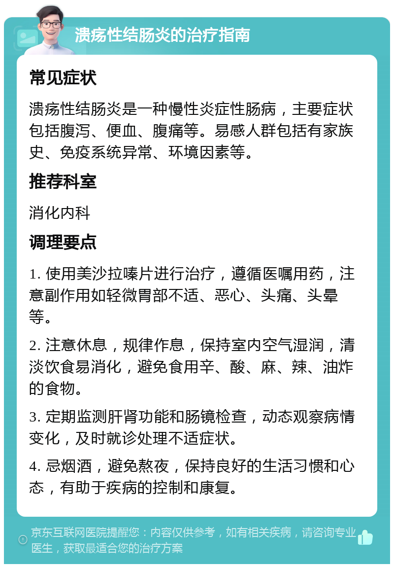 溃疡性结肠炎的治疗指南 常见症状 溃疡性结肠炎是一种慢性炎症性肠病，主要症状包括腹泻、便血、腹痛等。易感人群包括有家族史、免疫系统异常、环境因素等。 推荐科室 消化内科 调理要点 1. 使用美沙拉嗪片进行治疗，遵循医嘱用药，注意副作用如轻微胃部不适、恶心、头痛、头晕等。 2. 注意休息，规律作息，保持室内空气湿润，清淡饮食易消化，避免食用辛、酸、麻、辣、油炸的食物。 3. 定期监测肝肾功能和肠镜检查，动态观察病情变化，及时就诊处理不适症状。 4. 忌烟酒，避免熬夜，保持良好的生活习惯和心态，有助于疾病的控制和康复。